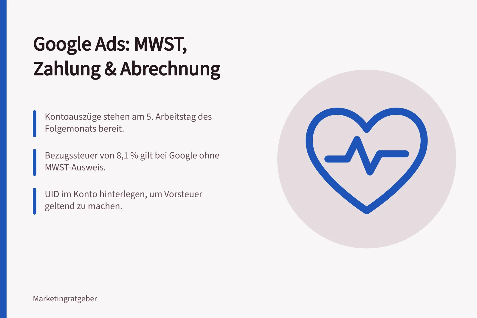 Google Ads: MWST, Zahlung & Abrechnung: Kontoauszüge stehen am 5. Arbeitstag des Folgemonats bereit.; Bezugssteuer von 8,1 % gilt bei Google ohne MWST-Ausweis.; UID im Konto hinterlegen, um Vorsteuer geltend zu machen.